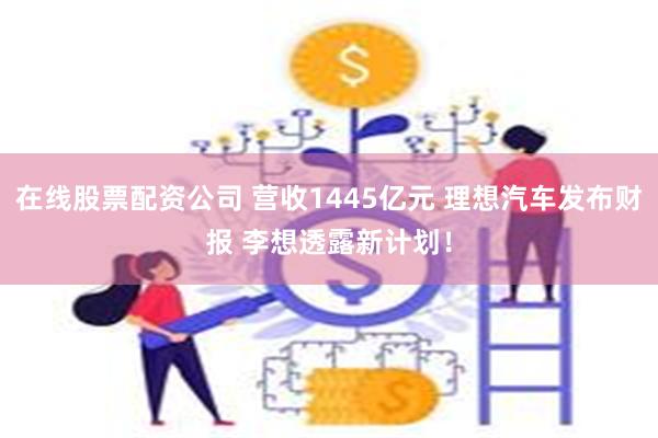 在线股票配资公司 营收1445亿元 理想汽车发布财报 李想透露新计划！