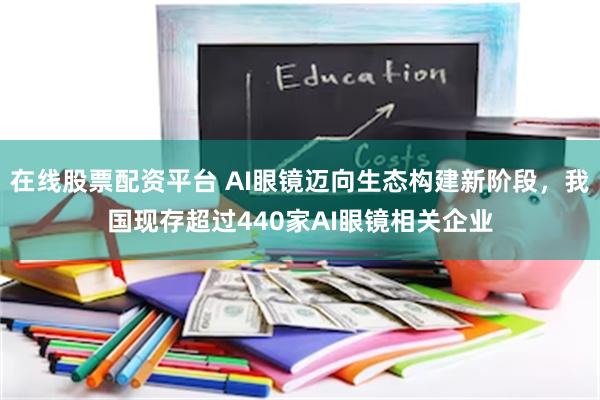 在线股票配资平台 AI眼镜迈向生态构建新阶段，我国现存超过440家AI眼镜相关企业