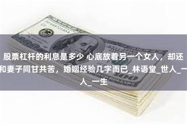 股票杠杆的利息是多少 心底放着另一个女人，却还是和妻子同甘共苦，婚姻经验几字而已_林语堂_世人_一生