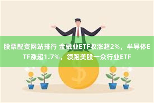 股票配资网站排行 金融业ETF收涨超2%，半导体ETF涨超1.7%，领跑美股一众行业ETF