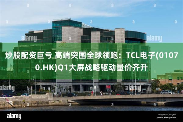 炒股配资巨亏 高端突围全球领跑：TCL电子(01070.HK)Q1大屏战略驱动量价齐升