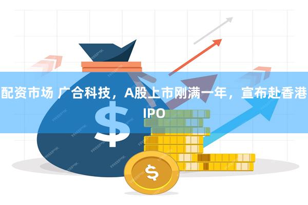 配资市场 广合科技，A股上市刚满一年，宣布赴香港IPO