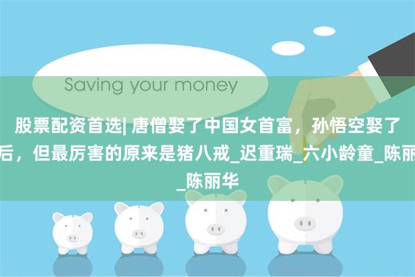 股票配资首选| 唐僧娶了中国女首富，孙悟空娶了王后，但最厉害的原来是猪八戒_迟重瑞_六小龄童_陈丽华