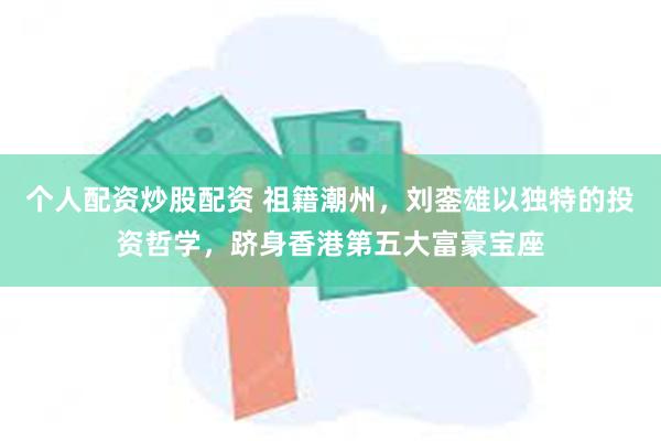 个人配资炒股配资 祖籍潮州，刘銮雄以独特的投资哲学，跻身香港第五大富豪宝座