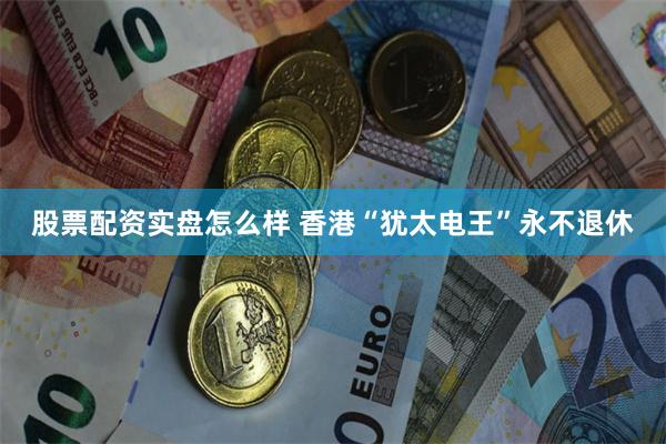股票配资实盘怎么样 香港“犹太电王”永不退休