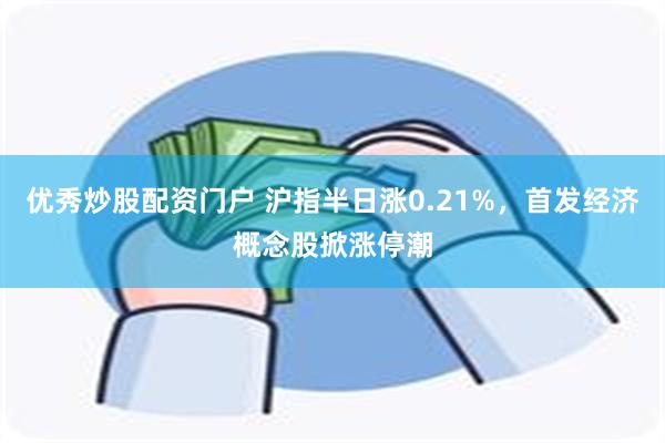 优秀炒股配资门户 沪指半日涨0.21%，首发经济概念股掀涨停潮