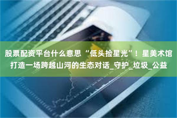 股票配资平台什么意思 “低头捡星光”！星美术馆打造一场跨越山河的生态对话_守护_垃圾_公益