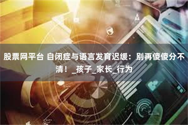 股票网平台 自闭症与语言发育迟缓：别再傻傻分不清！_孩子_家长_行为