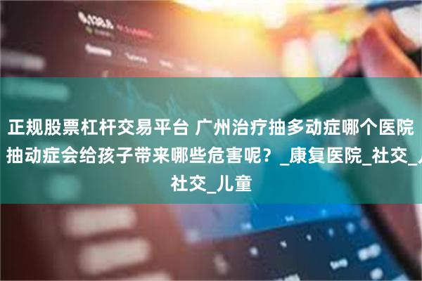 正规股票杠杆交易平台 广州治疗抽多动症哪个医院好？抽动症会给孩子带来哪些危害呢？_康复医院_社交_儿童