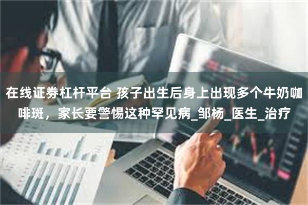 在线证劵杠杆平台 孩子出生后身上出现多个牛奶咖啡斑，家长要警惕这种罕见病_邹杨_医生_治疗
