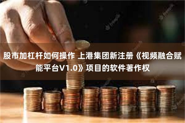 股市加杠杆如何操作 上港集团新注册《视频融合赋能平台V1.0》项目的软件著作权