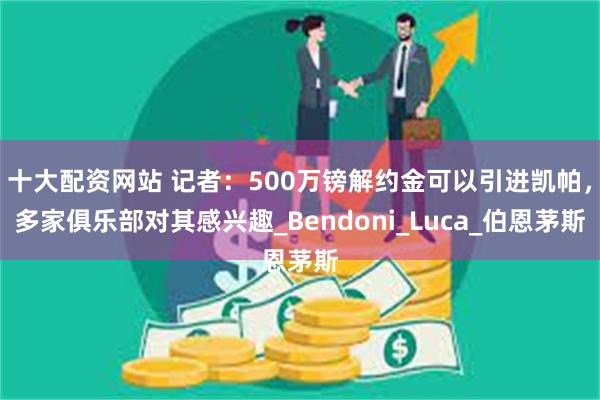 十大配资网站 记者：500万镑解约金可以引进凯帕，多家俱乐部对其感兴趣_Bendoni_Luca_伯恩茅斯