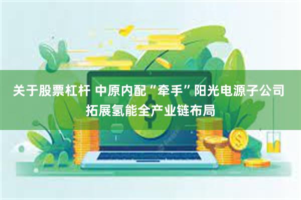 关于股票杠杆 中原内配“牵手”阳光电源子公司 拓展氢能全产业链布局