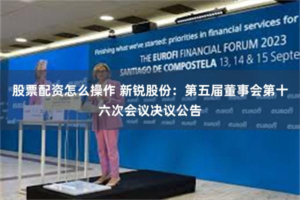 股票配资怎么操作 新锐股份：第五届董事会第十六次会议决议公告