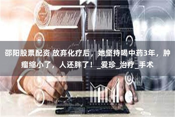 邵阳股票配资 放弃化疗后，她坚持喝中药3年，肿瘤缩小了，人还胖了！_爱珍_治疗_手术
