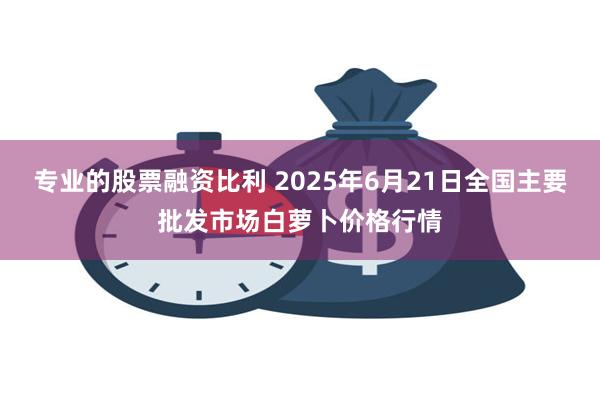 专业的股票融资比利 2025年6月21日全国主要批发市场白萝卜价格行情