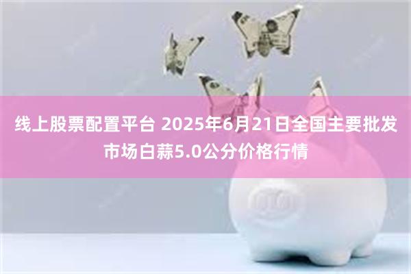 线上股票配置平台 2025年6月21日全国主要批发市场白蒜5.0公分价格行情
