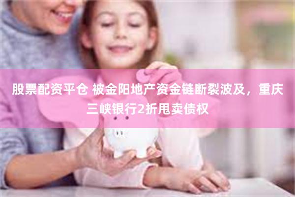 股票配资平仓 被金阳地产资金链断裂波及，重庆三峡银行2折甩卖债权