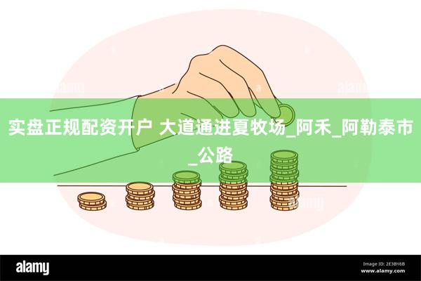 实盘正规配资开户 大道通进夏牧场_阿禾_阿勒泰市_公路