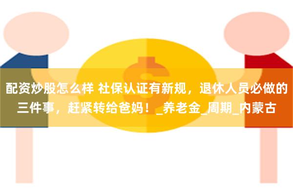 配资炒股怎么样 社保认证有新规，退休人员必做的三件事，赶紧转给爸妈！_养老金_周期_内蒙古