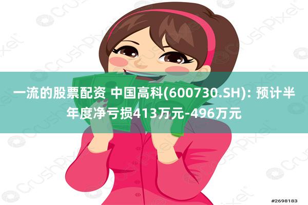 一流的股票配资 中国高科(600730.SH): 预计半年度净亏损413万元-496万元