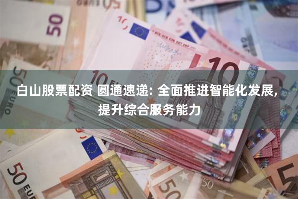 白山股票配资 圆通速递: 全面推进智能化发展, 提升综合服务能力