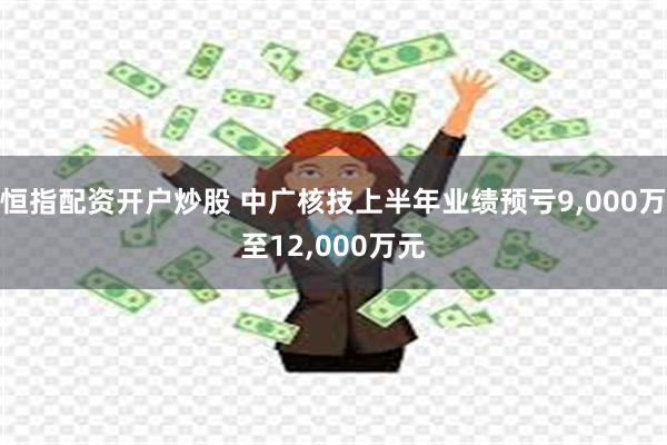恒指配资开户炒股 中广核技上半年业绩预亏9,000万至12,000万元