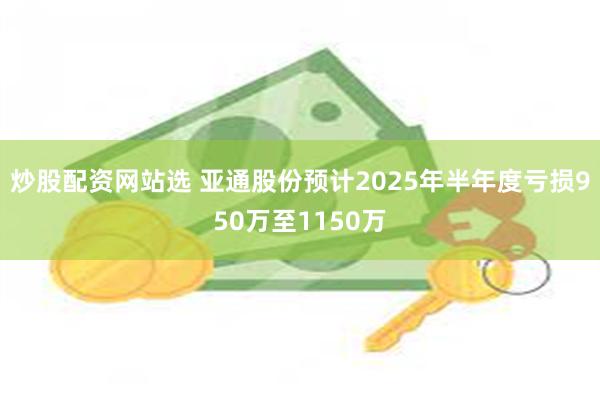 炒股配资网站选 亚通股份预计2025年半年度亏损950万至1150万