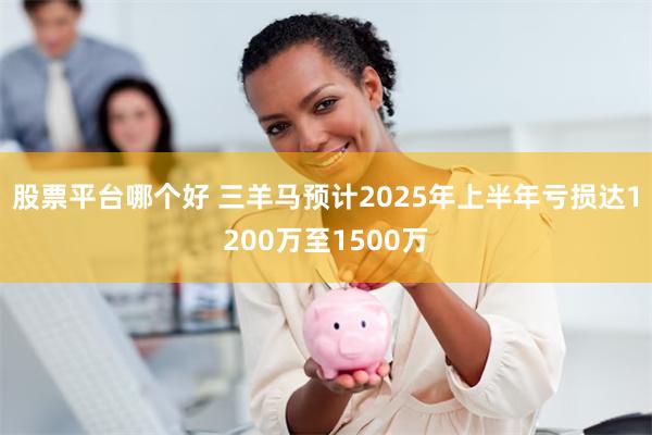 股票平台哪个好 三羊马预计2025年上半年亏损达1200万至1500万