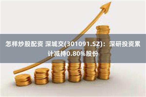 怎样炒股配资 深城交(301091.SZ)：深研投资累计减持0.80%股份