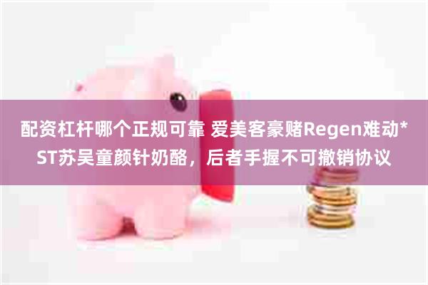 配资杠杆哪个正规可靠 爱美客豪赌Regen难动*ST苏吴童颜针奶酪，后者手握不可撤销协议