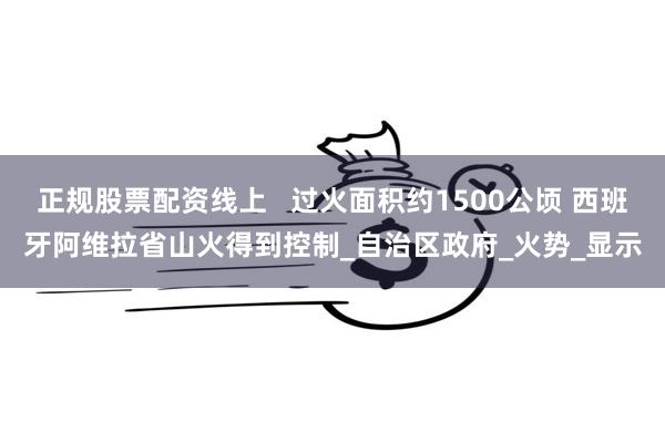 正规股票配资线上   过火面积约1500公顷 西班牙阿维拉省山火得到控制_自治区政府_火势_显示