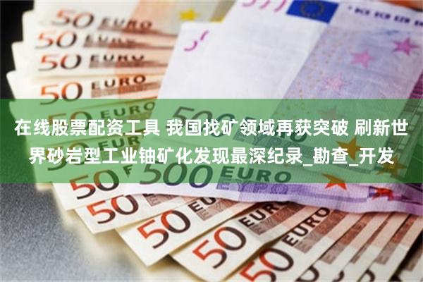 在线股票配资工具 我国找矿领域再获突破 刷新世界砂岩型工业铀矿化发现最深纪录_勘查_开发