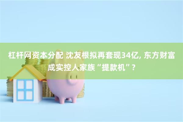 杠杆网资本分配 沈友根拟再套现34亿, 东方财富成实控人家族“提款机”?