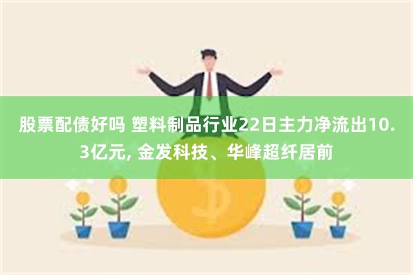 股票配债好吗 塑料制品行业22日主力净流出10.3亿元, 金发科技、华峰超纤居前
