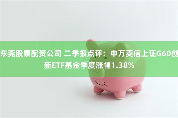 东莞股票配资公司 二季报点评：申万菱信上证G60创新ETF基金季度涨幅1.38%