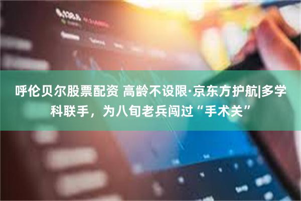 呼伦贝尔股票配资 高龄不设限·京东方护航|多学科联手，为八旬老兵闯过“手术关”