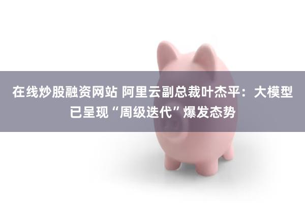 在线炒股融资网站 阿里云副总裁叶杰平：大模型已呈现“周级迭代”爆发态势