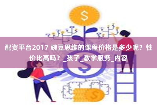 配资平台2017 豌豆思维的课程价格是多少呢？性价比高吗？_孩子_教学服务_内容