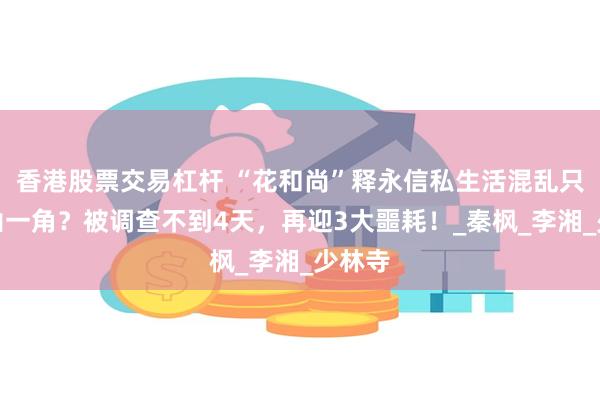 香港股票交易杠杆 “花和尚”释永信私生活混乱只是冰山一角？被调查不到4天，再迎3大噩耗！_秦枫_李湘_少林寺