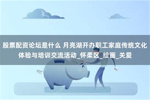 股票配资论坛是什么 月亮湖开办职工家庭传统文化体验与培训交流活动_怀柔区_绘画_关爱