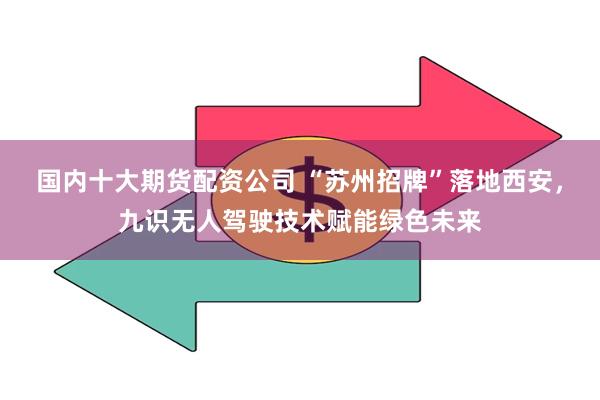 国内十大期货配资公司 “苏州招牌”落地西安，九识无人驾驶技术赋能绿色未来