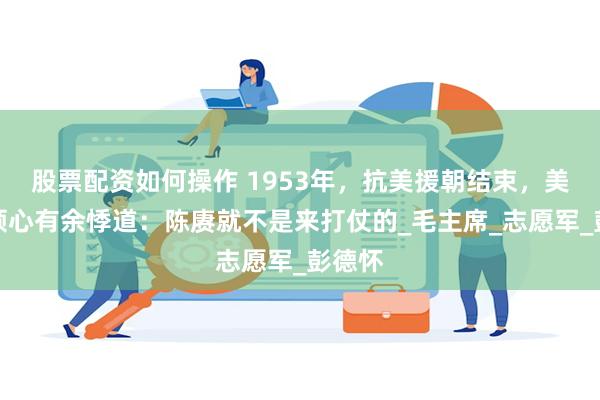 股票配资如何操作 1953年，抗美援朝结束，美军将领心有余悸道：陈赓就不是来打仗的_毛主席_志愿军_彭德怀