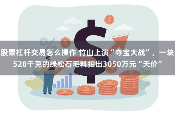 股票杠杆交易怎么操作 竹山上演“夺宝大战”，一块528千克的绿松石毛料拍出3050万元“天价”