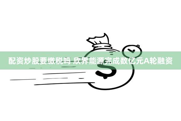 配资炒股要缴税吗 欣界能源完成数亿元A轮融资