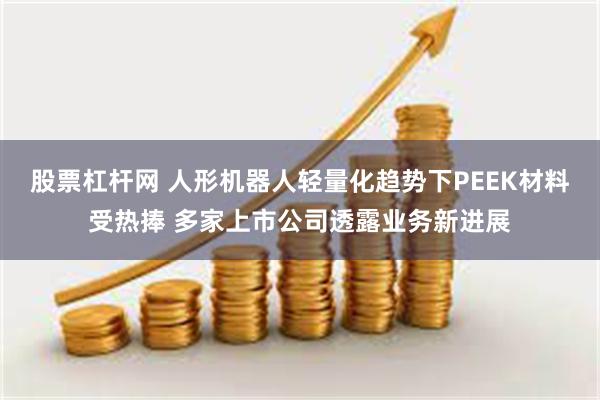 股票杠杆网 人形机器人轻量化趋势下PEEK材料受热捧 多家上市公司透露业务新进展