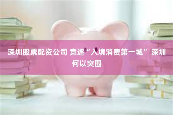 深圳股票配资公司 竞逐“入境消费第一城” 深圳何以突围