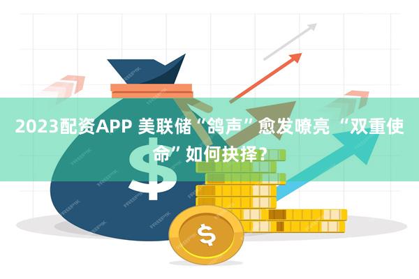2023配资APP 美联储“鸽声”愈发嘹亮 “双重使命”如何抉择？