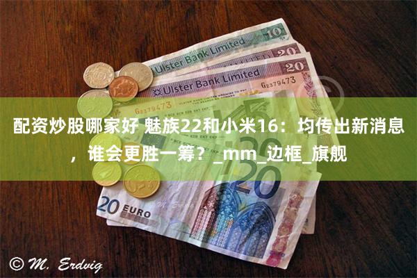配资炒股哪家好 魅族22和小米16：均传出新消息，谁会更胜一筹？_mm_边框_旗舰