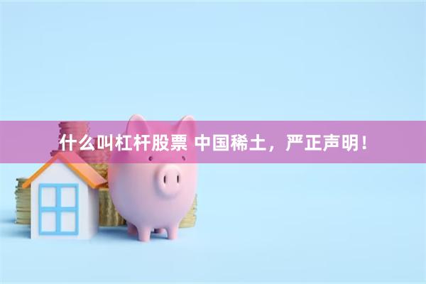 什么叫杠杆股票 中国稀土，严正声明！